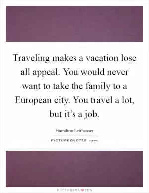 Traveling makes a vacation lose all appeal. You would never want to take the family to a European city. You travel a lot, but it’s a job Picture Quote #1