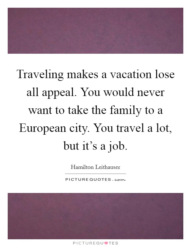 Traveling makes a vacation lose all appeal. You would never want to take the family to a European city. You travel a lot, but it's a job. Picture Quote #1