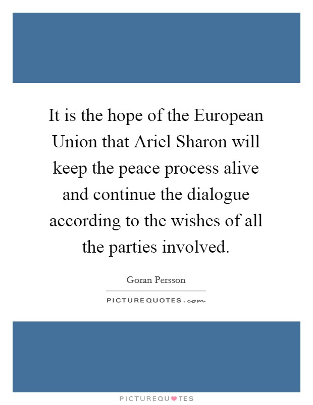 It is the hope of the European Union that Ariel Sharon will keep the peace process alive and continue the dialogue according to the wishes of all the parties involved. Picture Quote #1