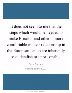 It does not seem to me that the steps which would be needed to make Britain - and others - more comfortable in their relationship in the European Union are inherently so outlandish or unreasonable Picture Quote #1