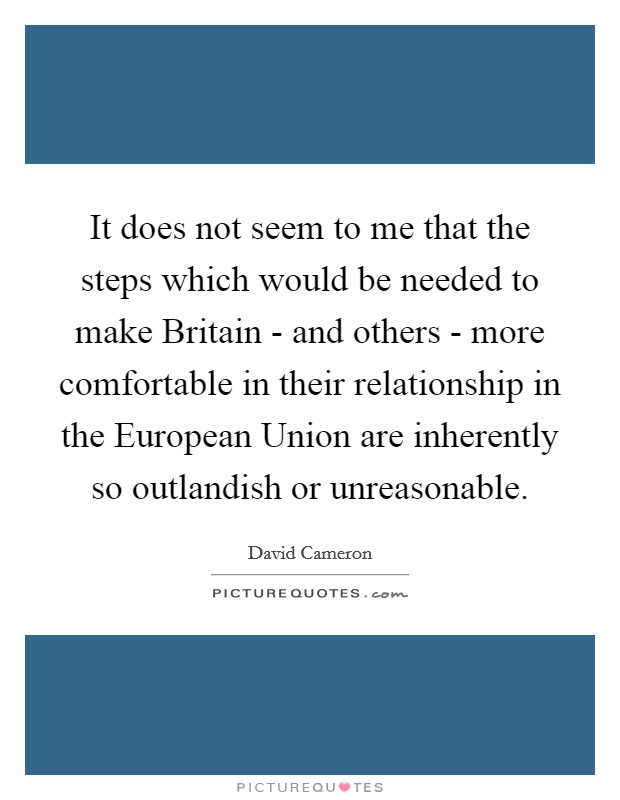 It does not seem to me that the steps which would be needed to make Britain - and others - more comfortable in their relationship in the European Union are inherently so outlandish or unreasonable. Picture Quote #1