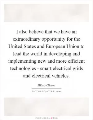 I also believe that we have an extraordinary opportunity for the United States and European Union to lead the world in developing and implementing new and more efficient technologies - smart electrical grids and electrical vehicles Picture Quote #1