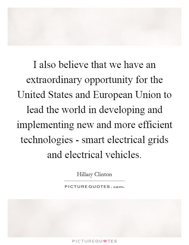 I also believe that we have an extraordinary opportunity for the United States and European Union to lead the world in developing and implementing new and more efficient technologies - smart electrical grids and electrical vehicles. Picture Quote #1