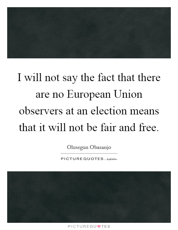 I will not say the fact that there are no European Union observers at an election means that it will not be fair and free. Picture Quote #1