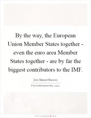 By the way, the European Union Member States together - even the euro area Member States together - are by far the biggest contributors to the IMF Picture Quote #1