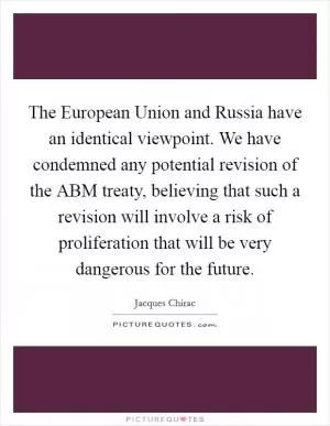 The European Union and Russia have an identical viewpoint. We have condemned any potential revision of the ABM treaty, believing that such a revision will involve a risk of proliferation that will be very dangerous for the future Picture Quote #1