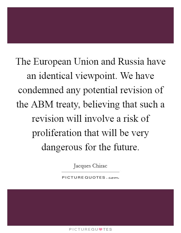 The European Union and Russia have an identical viewpoint. We have condemned any potential revision of the ABM treaty, believing that such a revision will involve a risk of proliferation that will be very dangerous for the future. Picture Quote #1
