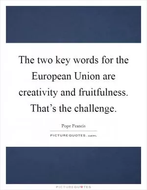 The two key words for the European Union are creativity and fruitfulness. That’s the challenge Picture Quote #1