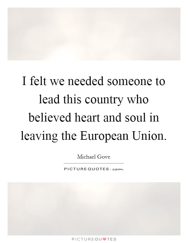 I felt we needed someone to lead this country who believed heart and soul in leaving the European Union. Picture Quote #1
