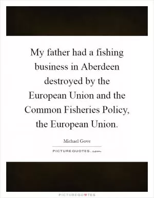 My father had a fishing business in Aberdeen destroyed by the European Union and the Common Fisheries Policy, the European Union Picture Quote #1
