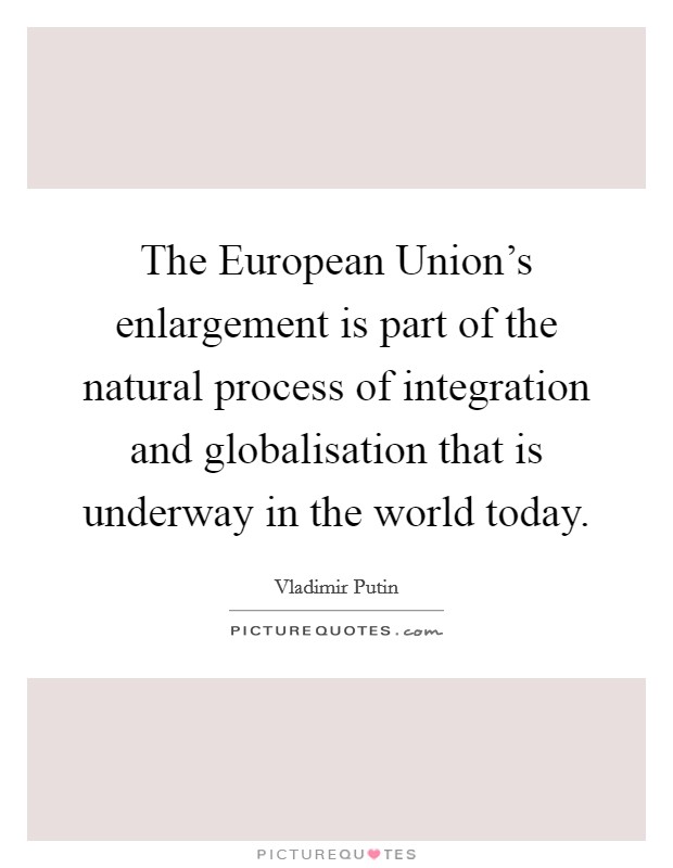 The European Union's enlargement is part of the natural process of integration and globalisation that is underway in the world today. Picture Quote #1
