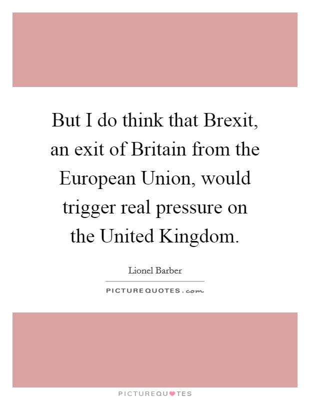 But I do think that Brexit, an exit of Britain from the European Union, would trigger real pressure on the United Kingdom. Picture Quote #1
