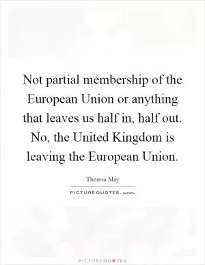 Not partial membership of the European Union or anything that leaves us half in, half out. No, the United Kingdom is leaving the European Union Picture Quote #1