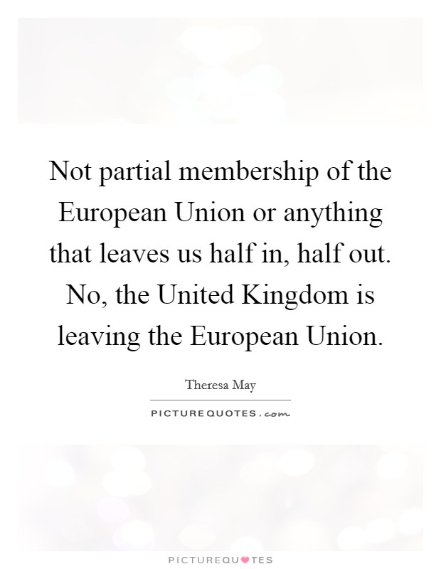 Not partial membership of the European Union or anything that leaves us half in, half out. No, the United Kingdom is leaving the European Union. Picture Quote #1