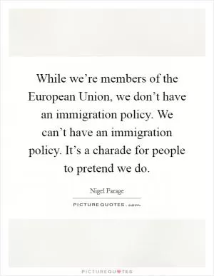While we’re members of the European Union, we don’t have an immigration policy. We can’t have an immigration policy. It’s a charade for people to pretend we do Picture Quote #1