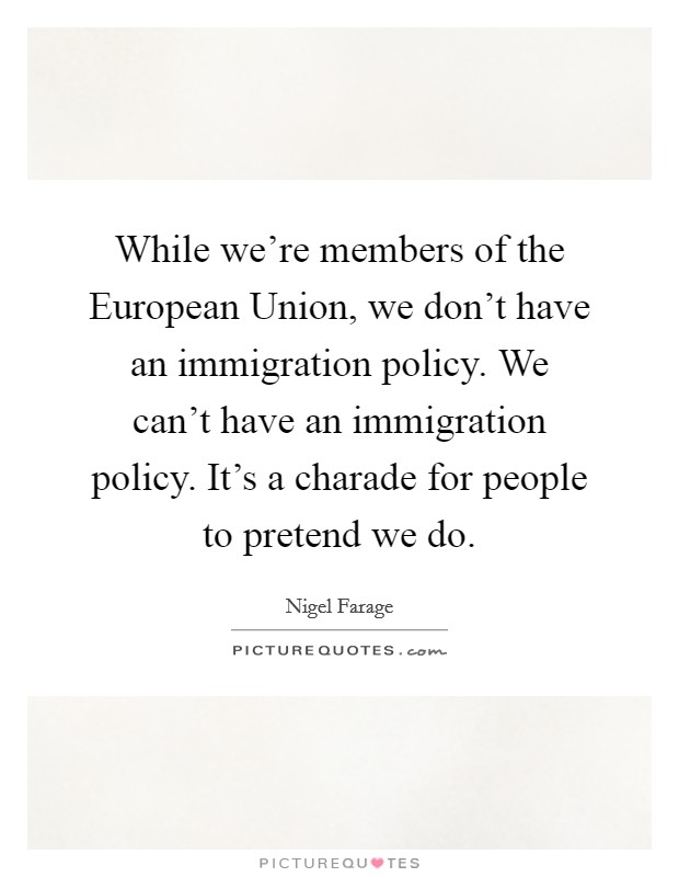 While we're members of the European Union, we don't have an immigration policy. We can't have an immigration policy. It's a charade for people to pretend we do. Picture Quote #1