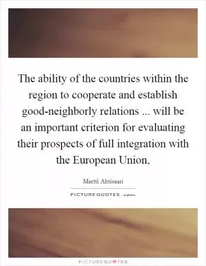 The ability of the countries within the region to cooperate and establish good-neighborly relations ... will be an important criterion for evaluating their prospects of full integration with the European Union, Picture Quote #1