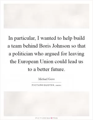 In particular, I wanted to help build a team behind Boris Johnson so that a politician who argued for leaving the European Union could lead us to a better future Picture Quote #1
