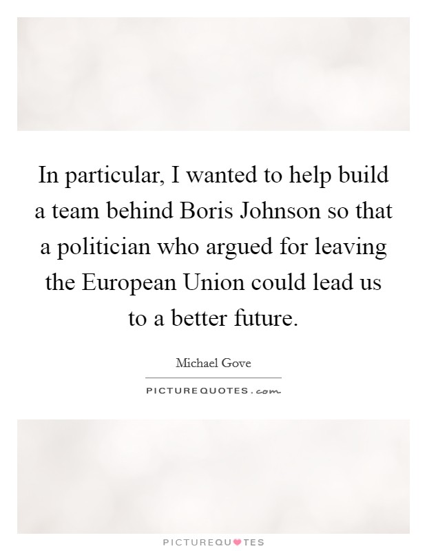 In particular, I wanted to help build a team behind Boris Johnson so that a politician who argued for leaving the European Union could lead us to a better future. Picture Quote #1