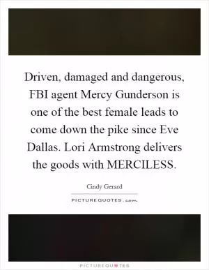 Driven, damaged and dangerous, FBI agent Mercy Gunderson is one of the best female leads to come down the pike since Eve Dallas. Lori Armstrong delivers the goods with MERCILESS Picture Quote #1
