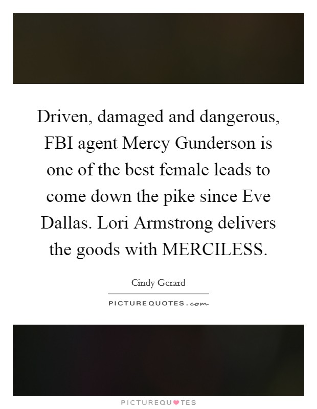 Driven, damaged and dangerous, FBI agent Mercy Gunderson is one of the best female leads to come down the pike since Eve Dallas. Lori Armstrong delivers the goods with MERCILESS. Picture Quote #1
