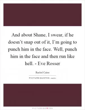 And about Shane, I swear, if he doesn’t snap out of it, I’m going to punch him in the face. Well, punch him in the face and then run like hell. - Eve Rosser Picture Quote #1