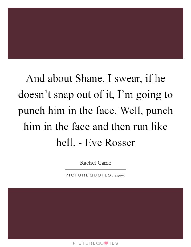 And about Shane, I swear, if he doesn't snap out of it, I'm going to punch him in the face. Well, punch him in the face and then run like hell. - Eve Rosser Picture Quote #1