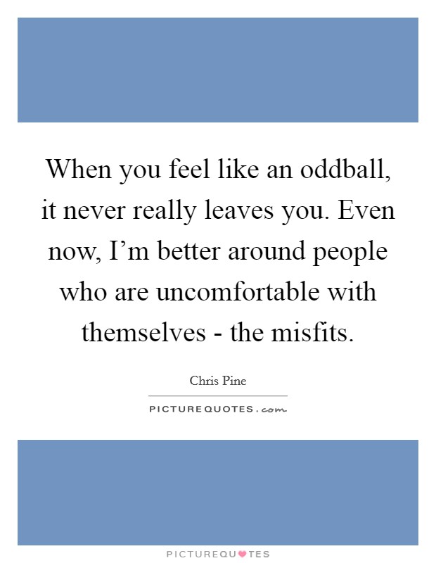 When you feel like an oddball, it never really leaves you. Even now, I'm better around people who are uncomfortable with themselves - the misfits. Picture Quote #1