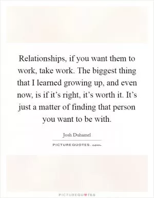Relationships, if you want them to work, take work. The biggest thing that I learned growing up, and even now, is if it’s right, it’s worth it. It’s just a matter of finding that person you want to be with Picture Quote #1