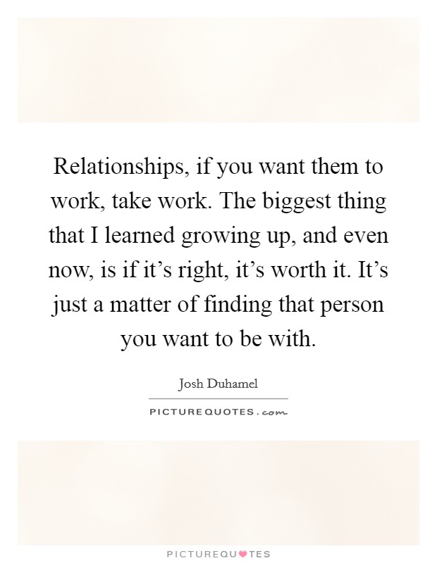 Relationships, if you want them to work, take work. The biggest thing that I learned growing up, and even now, is if it's right, it's worth it. It's just a matter of finding that person you want to be with. Picture Quote #1