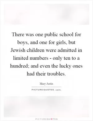 There was one public school for boys, and one for girls, but Jewish children were admitted in limited numbers - only ten to a hundred; and even the lucky ones had their troubles Picture Quote #1