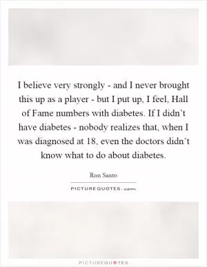 I believe very strongly - and I never brought this up as a player - but I put up, I feel, Hall of Fame numbers with diabetes. If I didn’t have diabetes - nobody realizes that, when I was diagnosed at 18, even the doctors didn’t know what to do about diabetes Picture Quote #1