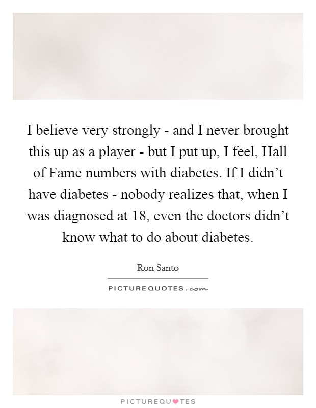 I believe very strongly - and I never brought this up as a player - but I put up, I feel, Hall of Fame numbers with diabetes. If I didn't have diabetes - nobody realizes that, when I was diagnosed at 18, even the doctors didn't know what to do about diabetes. Picture Quote #1