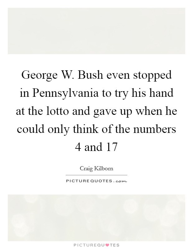 George W. Bush even stopped in Pennsylvania to try his hand at the lotto and gave up when he could only think of the numbers 4 and 17 Picture Quote #1