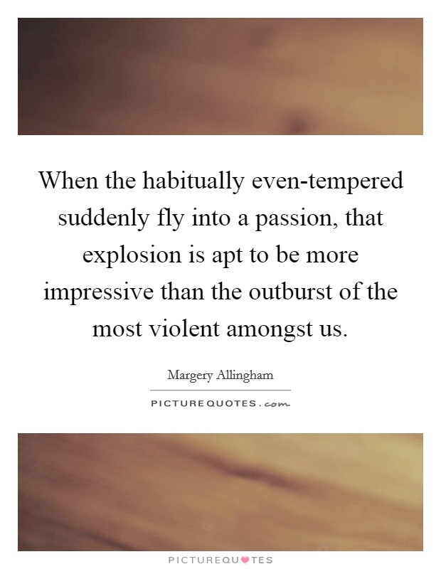 When the habitually even-tempered suddenly fly into a passion, that explosion is apt to be more impressive than the outburst of the most violent amongst us. Picture Quote #1