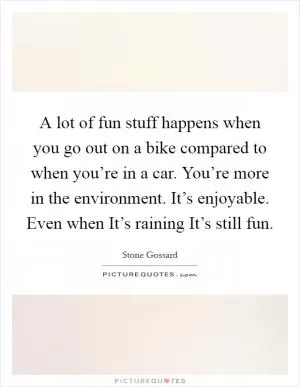 A lot of fun stuff happens when you go out on a bike compared to when you’re in a car. You’re more in the environment. It’s enjoyable. Even when It’s raining It’s still fun Picture Quote #1