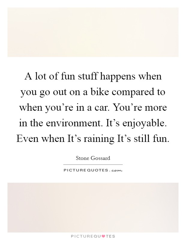 A lot of fun stuff happens when you go out on a bike compared to when you're in a car. You're more in the environment. It's enjoyable. Even when It's raining It's still fun. Picture Quote #1