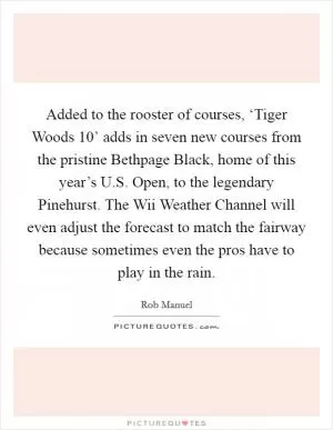 Added to the rooster of courses, ‘Tiger Woods 10’ adds in seven new courses from the pristine Bethpage Black, home of this year’s U.S. Open, to the legendary Pinehurst. The Wii Weather Channel will even adjust the forecast to match the fairway because sometimes even the pros have to play in the rain Picture Quote #1