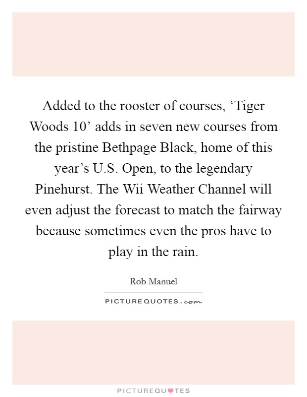 Added to the rooster of courses, ‘Tiger Woods 10' adds in seven new courses from the pristine Bethpage Black, home of this year's U.S. Open, to the legendary Pinehurst. The Wii Weather Channel will even adjust the forecast to match the fairway because sometimes even the pros have to play in the rain. Picture Quote #1