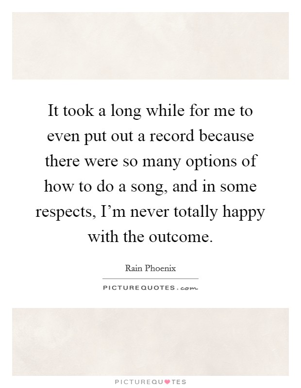 It took a long while for me to even put out a record because there were so many options of how to do a song, and in some respects, I'm never totally happy with the outcome. Picture Quote #1