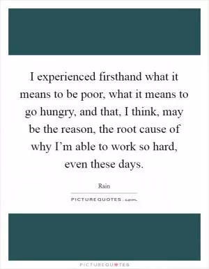 I experienced firsthand what it means to be poor, what it means to go hungry, and that, I think, may be the reason, the root cause of why I’m able to work so hard, even these days Picture Quote #1