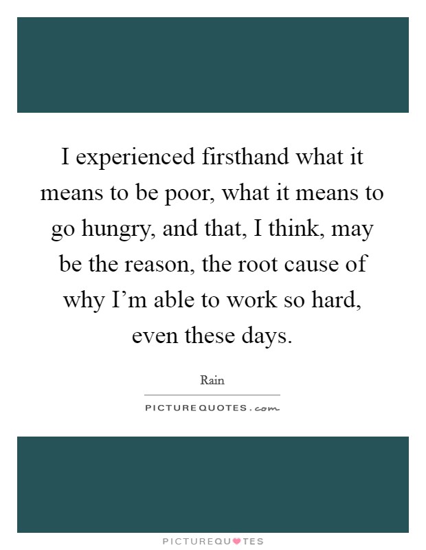 I experienced firsthand what it means to be poor, what it means to go hungry, and that, I think, may be the reason, the root cause of why I'm able to work so hard, even these days. Picture Quote #1