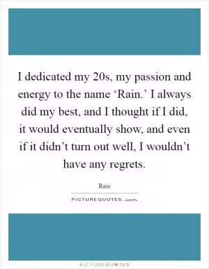 I dedicated my 20s, my passion and energy to the name ‘Rain.’ I always did my best, and I thought if I did, it would eventually show, and even if it didn’t turn out well, I wouldn’t have any regrets Picture Quote #1
