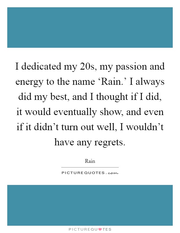 I dedicated my 20s, my passion and energy to the name ‘Rain.' I always did my best, and I thought if I did, it would eventually show, and even if it didn't turn out well, I wouldn't have any regrets. Picture Quote #1