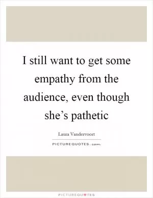 I still want to get some empathy from the audience, even though she’s pathetic Picture Quote #1