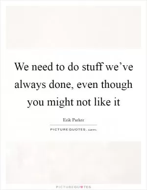 We need to do stuff we’ve always done, even though you might not like it Picture Quote #1