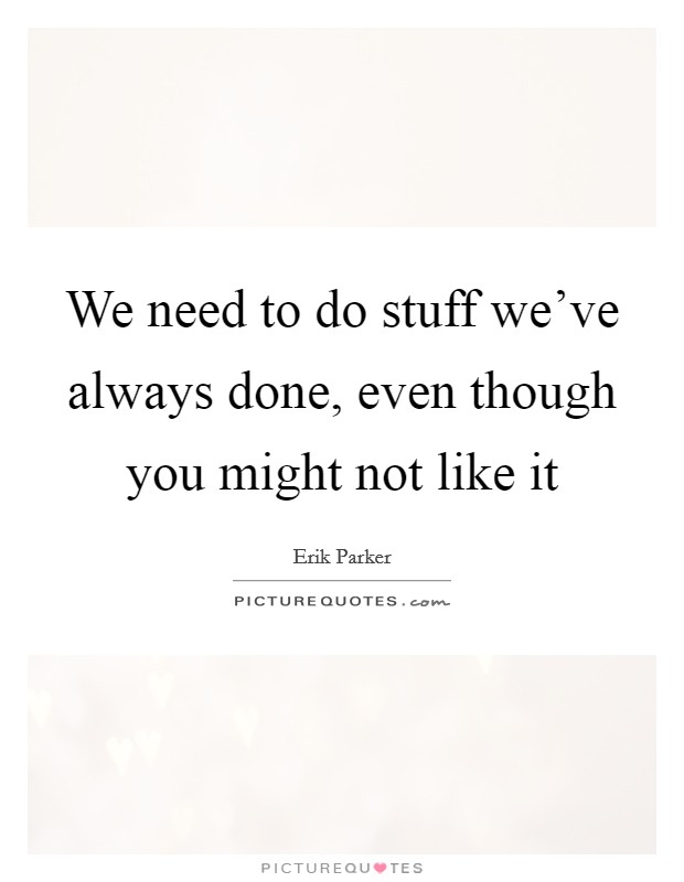 We need to do stuff we've always done, even though you might not like it Picture Quote #1