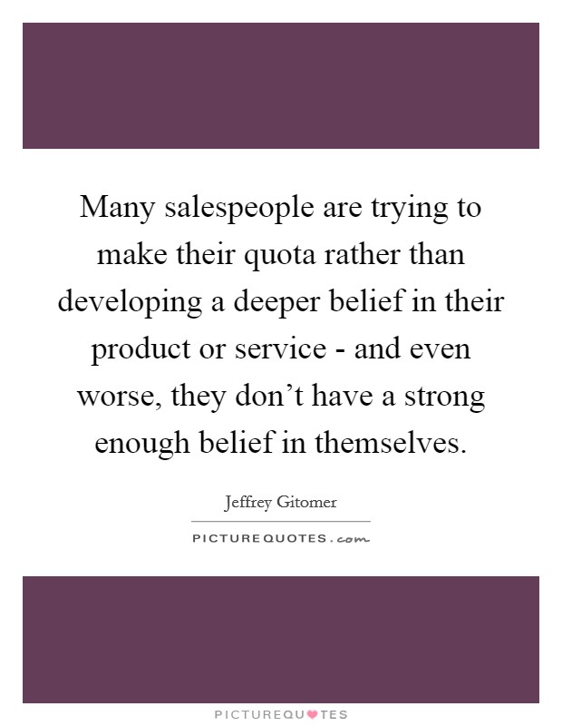 Many salespeople are trying to make their quota rather than developing a deeper belief in their product or service - and even worse, they don't have a strong enough belief in themselves. Picture Quote #1