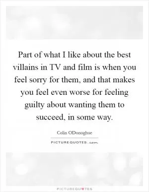 Part of what I like about the best villains in TV and film is when you feel sorry for them, and that makes you feel even worse for feeling guilty about wanting them to succeed, in some way Picture Quote #1