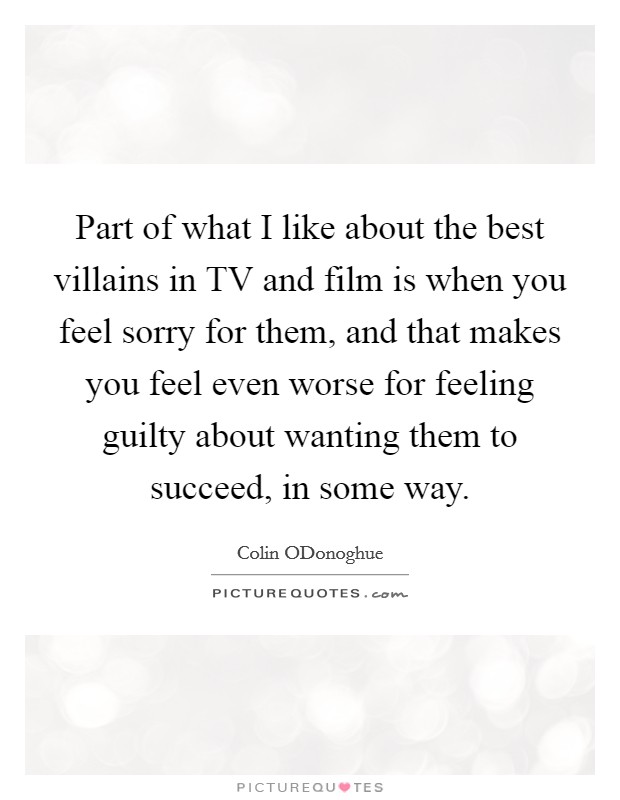 Part of what I like about the best villains in TV and film is when you feel sorry for them, and that makes you feel even worse for feeling guilty about wanting them to succeed, in some way. Picture Quote #1